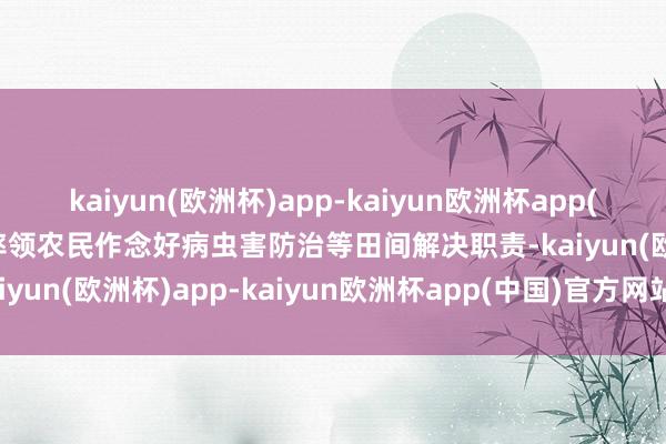 kaiyun(欧洲杯)app-kaiyun欧洲杯app(中国)官方网站-登录入口率领农民作念好病虫害防治等田间解决职责-kaiyun(欧洲杯)app-kaiyun欧洲杯app(中国)官方网站-登录入口