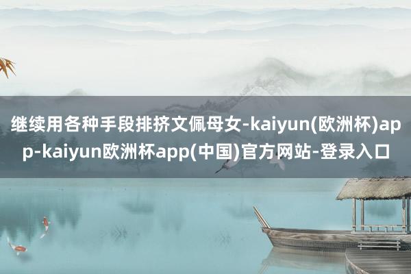 继续用各种手段排挤文佩母女-kaiyun(欧洲杯)app-kaiyun欧洲杯app(中国)官方网站-登录入口