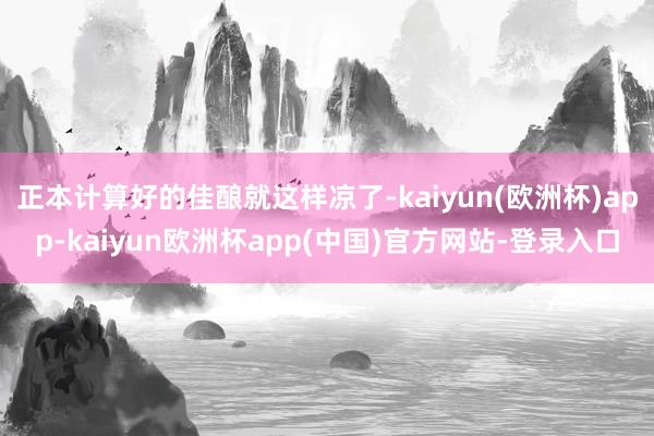 正本计算好的佳酿就这样凉了-kaiyun(欧洲杯)app-kaiyun欧洲杯app(中国)官方网站-登录入口