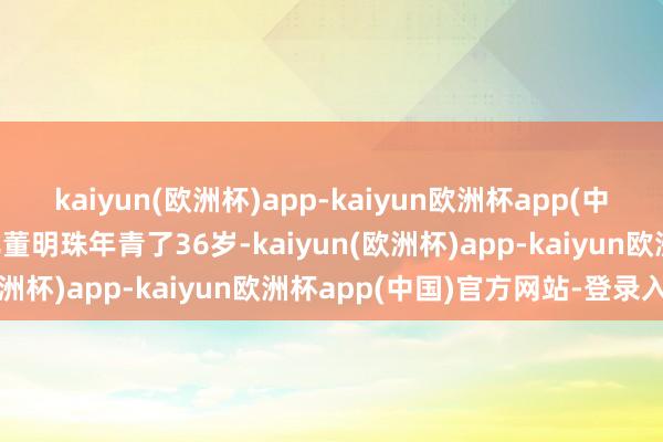 kaiyun(欧洲杯)app-kaiyun欧洲杯app(中国)官方网站-登录入口比董明珠年青了36岁-kaiyun(欧洲杯)app-kaiyun欧洲杯app(中国)官方网站-登录入口