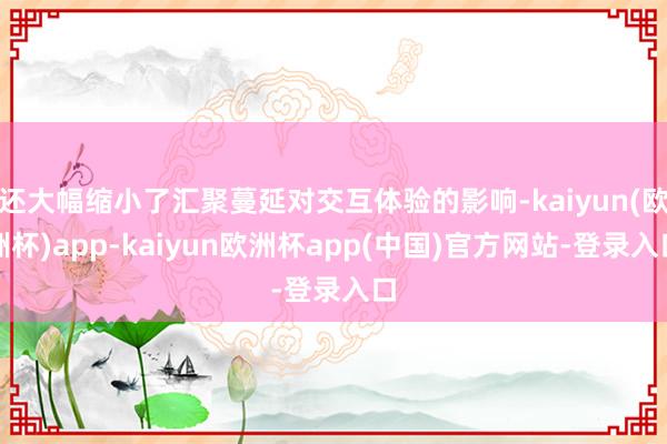 还大幅缩小了汇聚蔓延对交互体验的影响-kaiyun(欧洲杯)app-kaiyun欧洲杯app(中国)官方网站-登录入口