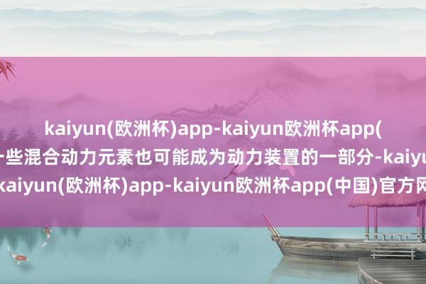 kaiyun(欧洲杯)app-kaiyun欧洲杯app(中国)官方网站-登录入口一些混合动力元素也可能成为动力装置的一部分-kaiyun(欧洲杯)app-kaiyun欧洲杯app(中国)官方网站-登录入口