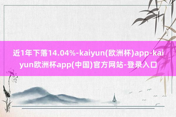 近1年下落14.04%-kaiyun(欧洲杯)app-kaiyun欧洲杯app(中国)官方网站-登录入口