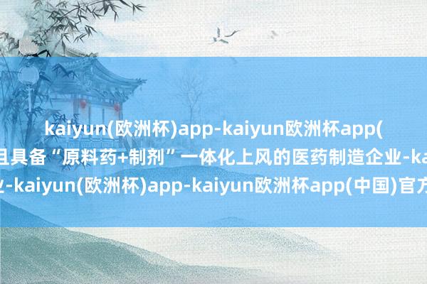 kaiyun(欧洲杯)app-kaiyun欧洲杯app(中国)官方网站-登录入口且具备“原料药+制剂”一体化上风的医药制造企业-kaiyun(欧洲杯)app-kaiyun欧洲杯app(中国)官方网站-登录入口