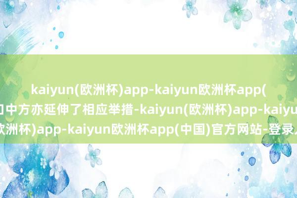 kaiyun(欧洲杯)app-kaiyun欧洲杯app(中国)官方网站-登录入口中方亦延伸了相应举措-kaiyun(欧洲杯)app-kaiyun欧洲杯app(中国)官方网站-登录入口