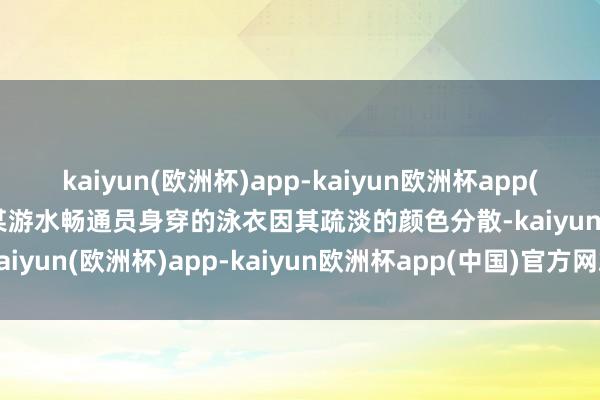 kaiyun(欧洲杯)app-kaiyun欧洲杯app(中国)官方网站-登录入口某游水畅通员身穿的泳衣因其疏淡的颜色分散-kaiyun(欧洲杯)app-kaiyun欧洲杯app(中国)官方网站-登录入口