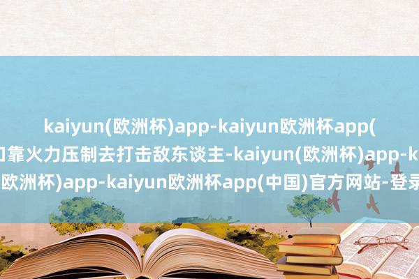 kaiyun(欧洲杯)app-kaiyun欧洲杯app(中国)官方网站-登录入口靠火力压制去打击敌东谈主-kaiyun(欧洲杯)app-kaiyun欧洲杯app(中国)官方网站-登录入口