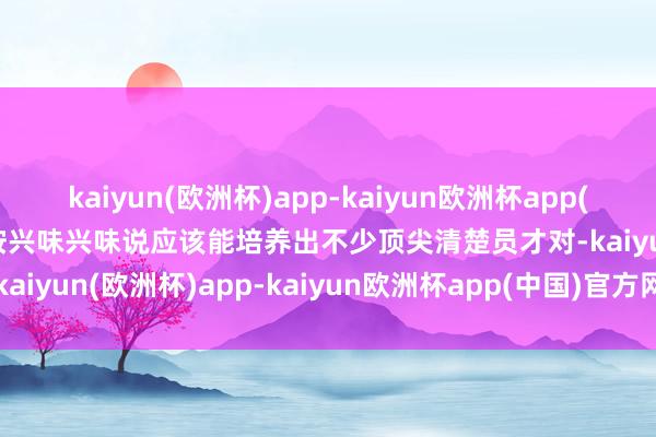 kaiyun(欧洲杯)app-kaiyun欧洲杯app(中国)官方网站-登录入口按兴味兴味说应该能培养出不少顶尖清楚员才对-kaiyun(欧洲杯)app-kaiyun欧洲杯app(中国)官方网站-登录入口