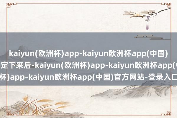 kaiyun(欧洲杯)app-kaiyun欧洲杯app(中国)官方网站-登录入口        定下来后-kaiyun(欧洲杯)app-kaiyun欧洲杯app(中国)官方网站-登录入口