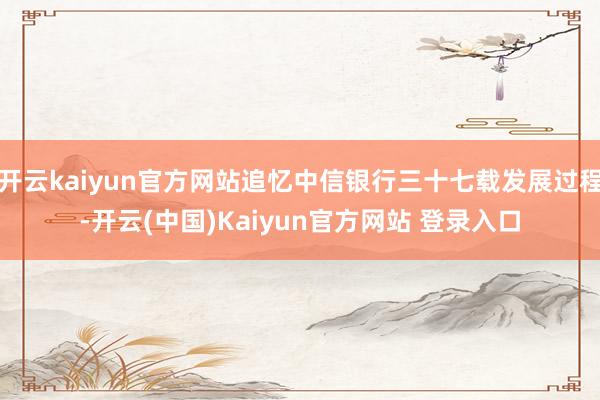 开云kaiyun官方网站追忆中信银行三十七载发展过程-开云(中国)Kaiyun官方网站 登录入口