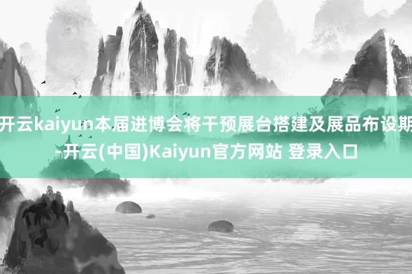 开云kaiyun本届进博会将干预展台搭建及展品布设期-开云(中国)Kaiyun官方网站 登录入口