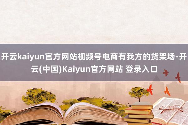 开云kaiyun官方网站视频号电商有我方的货架场-开云(中国)Kaiyun官方网站 登录入口