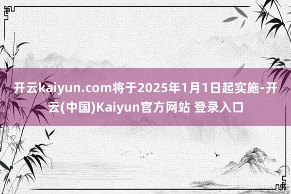 开云kaiyun.com将于2025年1月1日起实施-开云(中国)Kaiyun官方网站 登录入口