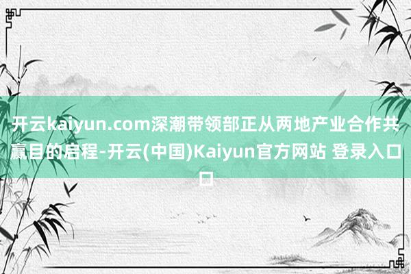 开云kaiyun.com深潮带领部正从两地产业合作共赢目的启程-开云(中国)Kaiyun官方网站 登录入口