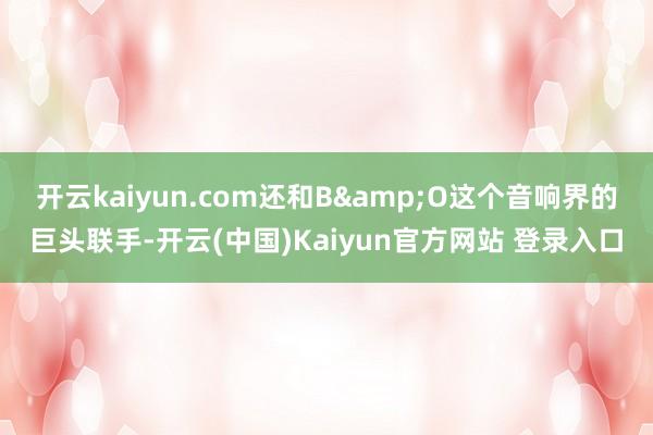 开云kaiyun.com还和B&O这个音响界的巨头联手-开云(中国)Kaiyun官方网站 登录入口