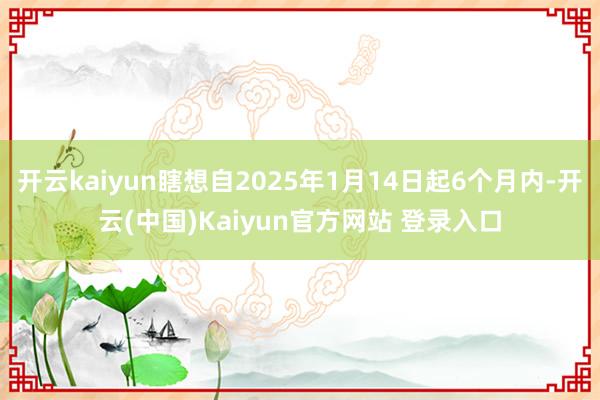 开云kaiyun瞎想自2025年1月14日起6个月内-开云(中国)Kaiyun官方网站 登录入口