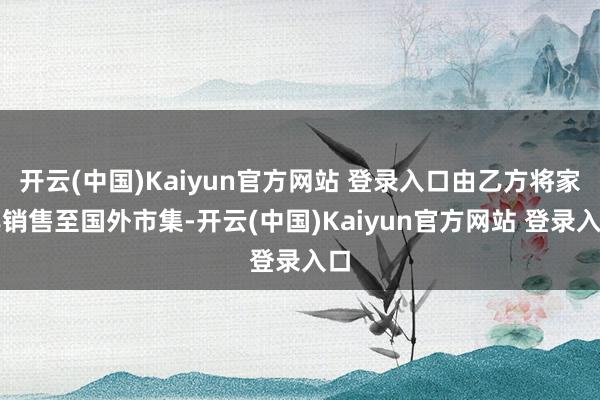 开云(中国)Kaiyun官方网站 登录入口由乙方将家具销售至国外市集-开云(中国)Kaiyun官方网站 登录入口