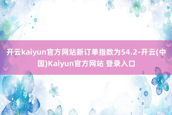 开云kaiyun官方网站新订单指数为54.2-开云(中国)Kaiyun官方网站 登录入口