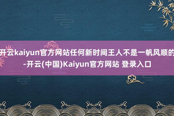 开云kaiyun官方网站任何新时间王人不是一帆风顺的-开云(中国)Kaiyun官方网站 登录入口