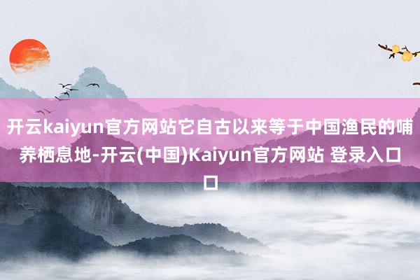 开云kaiyun官方网站它自古以来等于中国渔民的哺养栖息地-开云(中国)Kaiyun官方网站 登录入口