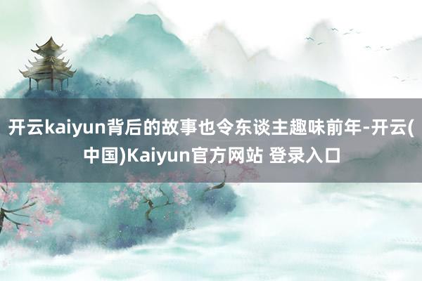 开云kaiyun背后的故事也令东谈主趣味前年-开云(中国)Kaiyun官方网站 登录入口