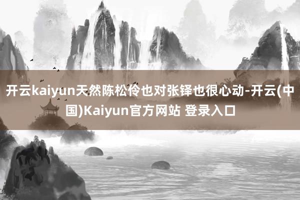 开云kaiyun天然陈松伶也对张铎也很心动-开云(中国)Kaiyun官方网站 登录入口