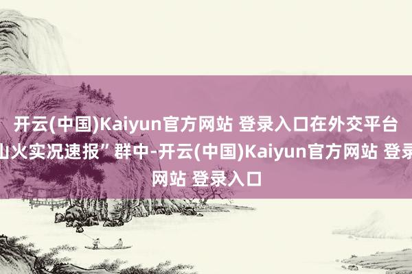 开云(中国)Kaiyun官方网站 登录入口在外交平台的“山火实况速报”群中-开云(中国)Kaiyun官方网站 登录入口