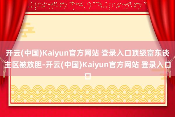 开云(中国)Kaiyun官方网站 登录入口顶级富东谈主区被放胆-开云(中国)Kaiyun官方网站 登录入口