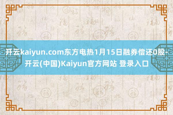 开云kaiyun.com东方电热1月15日融券偿还0股-开云(中国)Kaiyun官方网站 登录入口