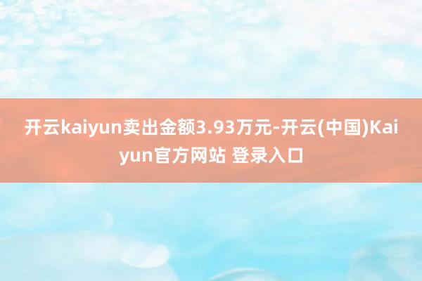 开云kaiyun卖出金额3.93万元-开云(中国)Kaiyun官方网站 登录入口