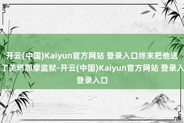 开云(中国)Kaiyun官方网站 登录入口终末把他送进了关塔那摩监狱-开云(中国)Kaiyun官方网站 登录入口