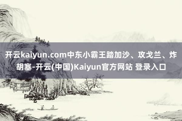 开云kaiyun.com中东小霸王踏加沙、攻戈兰、炸胡塞-开云(中国)Kaiyun官方网站 登录入口