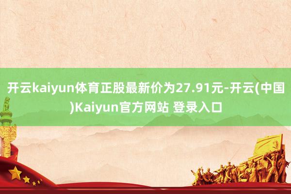 开云kaiyun体育正股最新价为27.91元-开云(中国)Kaiyun官方网站 登录入口