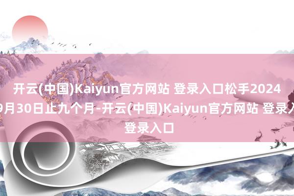 开云(中国)Kaiyun官方网站 登录入口松手2024年9月30日止九个月-开云(中国)Kaiyun官方网站 登录入口