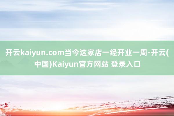 开云kaiyun.com当今这家店一经开业一周-开云(中国)Kaiyun官方网站 登录入口