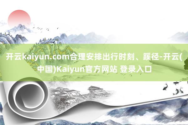 开云kaiyun.com合理安排出行时刻、蹊径-开云(中国)Kaiyun官方网站 登录入口