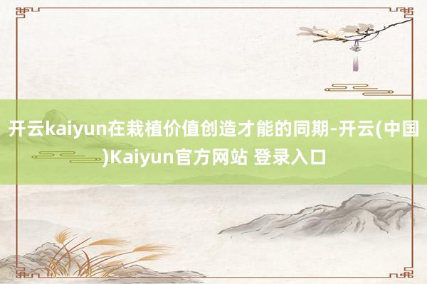 开云kaiyun在栽植价值创造才能的同期-开云(中国)Kaiyun官方网站 登录入口