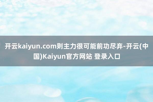 开云kaiyun.com则主力很可能前功尽弃-开云(中国)Kaiyun官方网站 登录入口