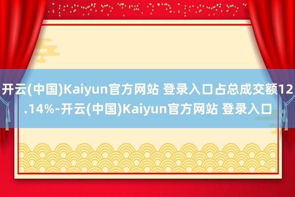 开云(中国)Kaiyun官方网站 登录入口占总成交额12.14%-开云(中国)Kaiyun官方网站 登录入口