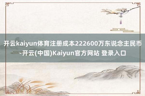 开云kaiyun体育注册成本222600万东说念主民币-开云(中国)Kaiyun官方网站 登录入口