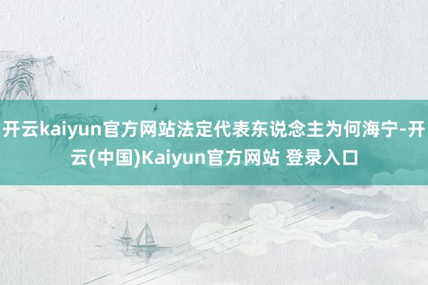 开云kaiyun官方网站法定代表东说念主为何海宁-开云(中国)Kaiyun官方网站 登录入口