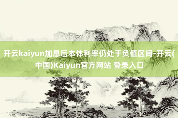 开云kaiyun加息后本体利率仍处于负值区间-开云(中国)Kaiyun官方网站 登录入口