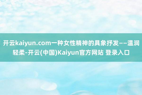 开云kaiyun.com一种女性精神的具象抒发——温润轻柔-开云(中国)Kaiyun官方网站 登录入口