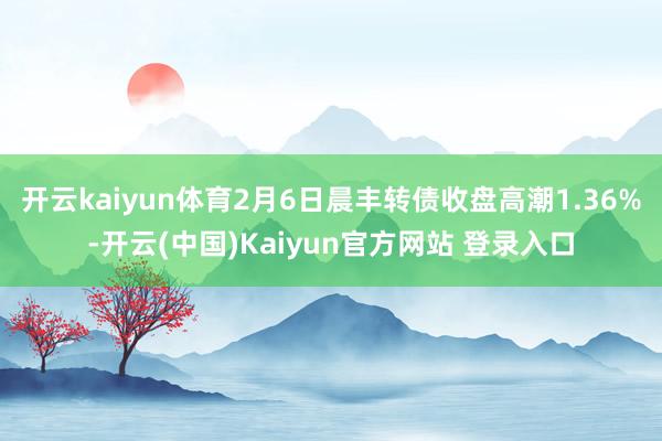 开云kaiyun体育2月6日晨丰转债收盘高潮1.36%-开云(中国)Kaiyun官方网站 登录入口