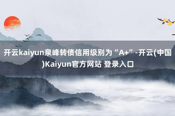 开云kaiyun泉峰转债信用级别为“A+”-开云(中国)Kaiyun官方网站 登录入口