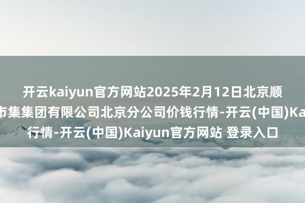 开云kaiyun官方网站2025年2月12日北京顺鑫石门外洋农居品批发市集集团有限公司北京分公司价钱行情-开云(中国)Kaiyun官方网站 登录入口