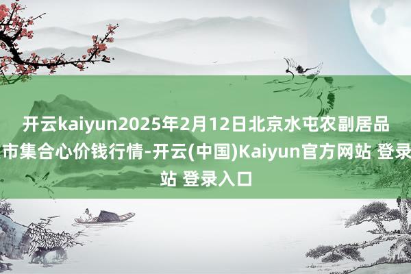 开云kaiyun2025年2月12日北京水屯农副居品批发市集合心价钱行情-开云(中国)Kaiyun官方网站 登录入口