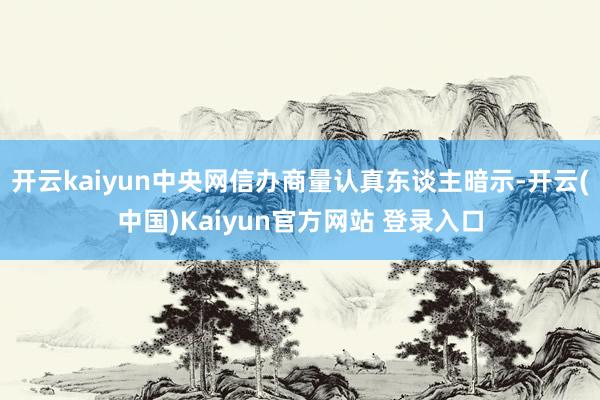 开云kaiyun中央网信办商量认真东谈主暗示-开云(中国)Kaiyun官方网站 登录入口