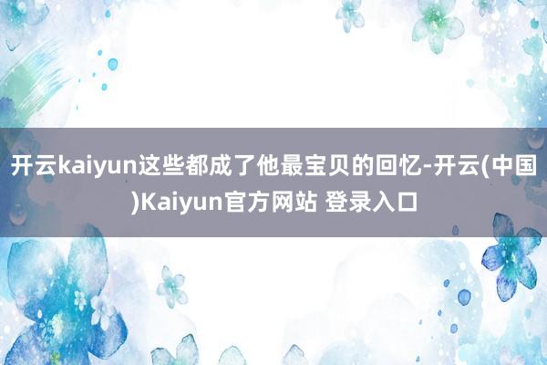 开云kaiyun这些都成了他最宝贝的回忆-开云(中国)Kaiyun官方网站 登录入口