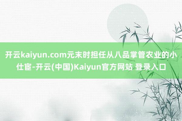 开云kaiyun.com元末时担任从八品掌管农业的小仕宦-开云(中国)Kaiyun官方网站 登录入口